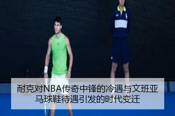 耐克对NBA传奇中锋的冷遇与文班亚马球鞋待遇引发的时代变迁